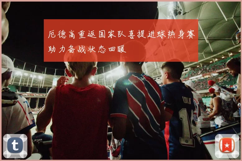 厄德高重返国家队喜提进球热身赛助力备战状态回暖