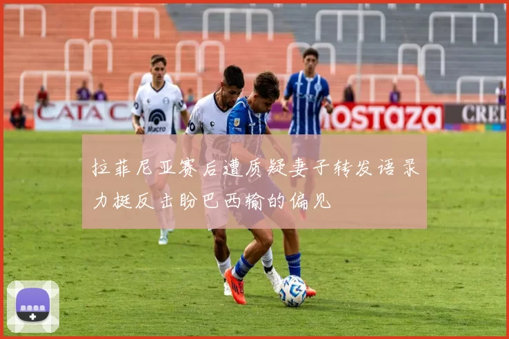 拉菲尼亚赛后遭质疑妻子转发语录力挺反击盼巴西输的偏见