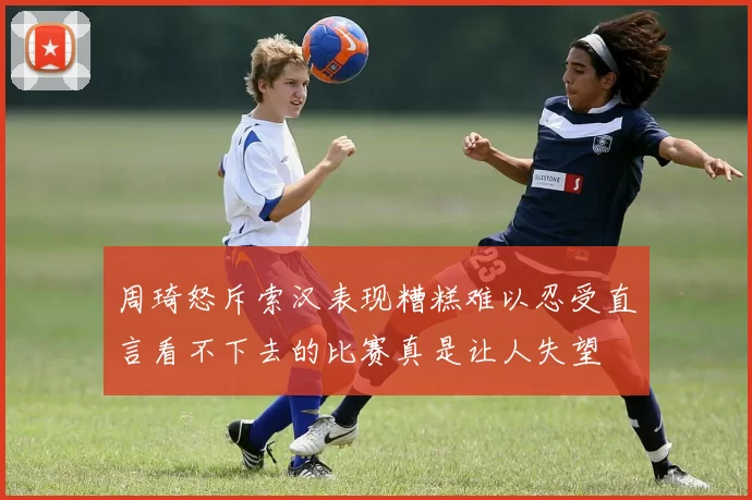 周琦怒斥索汉表现糟糕难以忍受直言看不下去的比赛真是让人失望