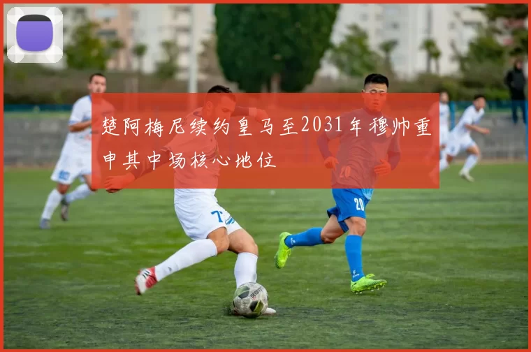 楚阿梅尼续约皇马至2031年穆帅重申其中场核心地位