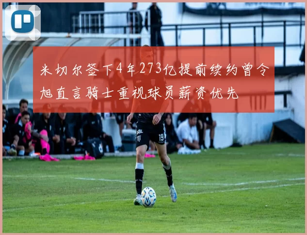 米切尔签下4年273亿提前续约曾令旭直言骑士重视球员薪资优先