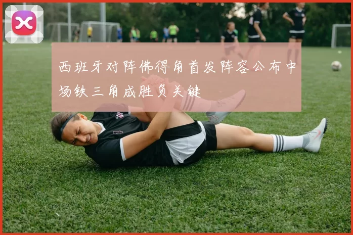 西班牙对阵佛得角首发阵容公布中场铁三角成胜负关键